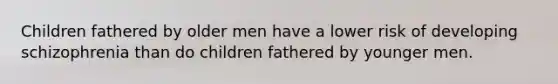 Children fathered by older men have a lower risk of developing schizophrenia than do children fathered by younger men.