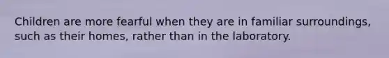 Children are more fearful when they are in familiar surroundings, such as their homes, rather than in the laboratory.