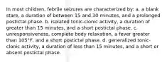 In most children, febrile seizures are characterized by: a. a blank stare, a duration of between 15 and 30 minutes, and a prolonged postictal phase. b. isolated tonic-clonic activity, a duration of greater than 15 minutes, and a short postictal phase. c. unresponsiveness, complete body relaxation, a fever greater than 105°F, and a short postictal phase. d. generalized tonic-clonic activity, a duration of less than 15 minutes, and a short or absent postictal phase.