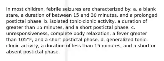 In most children, febrile seizures are characterized by: a. a blank stare, a duration of between 15 and 30 minutes, and a prolonged postictal phase. b. isolated tonic-clonic activity, a duration of greater than 15 minutes, and a short postictal phase. c. unresponsiveness, complete body relaxation, a fever greater than 105°F, and a short postictal phase. d. generalized tonic-clonic activity, a duration of less than 15 minutes, and a short or absent postictal phase.