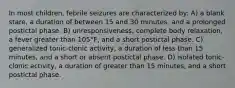 In most children, febrile seizures are characterized by: A) a blank stare, a duration of between 15 and 30 minutes, and a prolonged postictal phase. B) unresponsiveness, complete body relaxation, a fever greater than 105°F, and a short postictal phase. C) generalized tonic-clonic activity, a duration of less than 15 minutes, and a short or absent postictal phase. D) isolated tonic-clonic activity, a duration of greater than 15 minutes, and a short postictal phase.