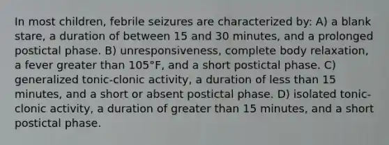 In most children, febrile seizures are characterized by: A) a blank stare, a duration of between 15 and 30 minutes, and a prolonged postictal phase. B) unresponsiveness, complete body relaxation, a fever greater than 105°F, and a short postictal phase. C) generalized tonic-clonic activity, a duration of less than 15 minutes, and a short or absent postictal phase. D) isolated tonic-clonic activity, a duration of greater than 15 minutes, and a short postictal phase.