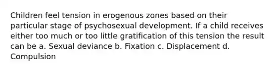 Children feel tension in erogenous zones based on their particular stage of psychosexual development. If a child receives either too much or too little gratification of this tension the result can be a. Sexual deviance b. Fixation c. Displacement d. Compulsion