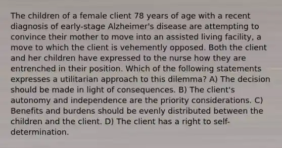 The children of a female client 78 years of age with a recent diagnosis of early-stage Alzheimer's disease are attempting to convince their mother to move into an assisted living facility, a move to which the client is vehemently opposed. Both the client and her children have expressed to the nurse how they are entrenched in their position. Which of the following statements expresses a utilitarian approach to this dilemma? A) The decision should be made in light of consequences. B) The client's autonomy and independence are the priority considerations. C) Benefits and burdens should be evenly distributed between the children and the client. D) The client has a right to self-determination.