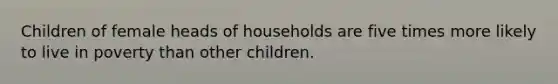 Children of female heads of households are five times more likely to live in poverty than other children.