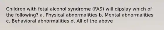 Children with fetal alcohol syndrome (FAS) will dipslay which of the following? a. Physical abnormalities b. Mental abnormalities c. Behavioral abnormalities d. All of the above