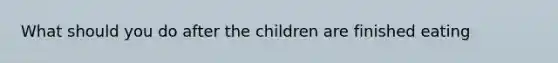 What should you do after the children are finished eating