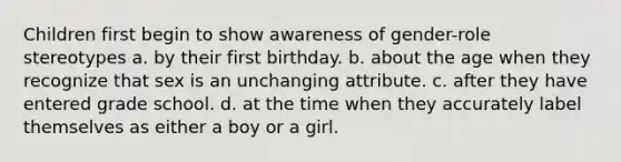 Children first begin to show awareness of gender-role stereotypes a. by their first birthday. b. about the age when they recognize that sex is an unchanging attribute. c. after they have entered grade school. d. at the time when they accurately label themselves as either a boy or a girl.