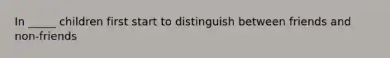 In _____ children first start to distinguish between friends and non-friends