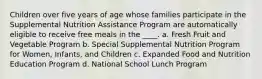 Children over five years of age whose families participate in the Supplemental Nutrition Assistance Program are automatically eligible to receive free meals in the ____. a. Fresh Fruit and Vegetable Program b. Special Supplemental Nutrition Program for Women, Infants, and Children c. Expanded Food and Nutrition Education Program d. National School Lunch Program