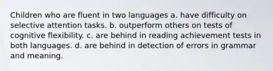 Children who are fluent in two languages a. have difficulty on selective attention tasks. b. outperform others on tests of cognitive flexibility. c. are behind in reading achievement tests in both languages. d. are behind in detection of errors in grammar and meaning.