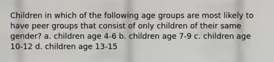 Children in which of the following age groups are most likely to have peer groups that consist of only children of their same gender? a. children age 4-6 b. children age 7-9 c. children age 10-12 d. children age 13-15