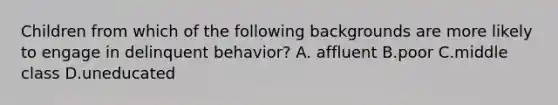 Children from which of the following backgrounds are more likely to engage in delinquent behavior? A. affluent B.poor C.middle class D.uneducated