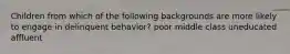 Children from which of the following backgrounds are more likely to engage in delinquent behavior? poor middle class uneducated affluent