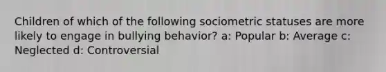 Children of which of the following sociometric statuses are more likely to engage in bullying behavior? a: Popular b: Average c: Neglected d: Controversial