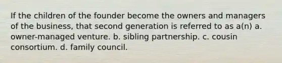 If the children of the founder become the owners and managers of the business, that second generation is referred to as a(n) a. owner-managed venture. b. sibling partnership. c. cousin consortium. d. family council.