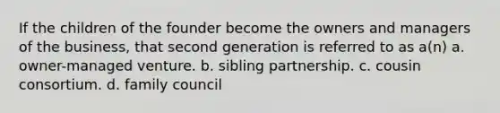 If the children of the founder become the owners and managers of the business, that second generation is referred to as a(n) a. owner-managed venture. b. sibling partnership. c. cousin consortium. d. family council