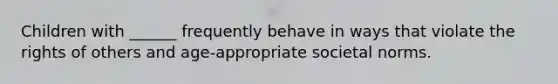 Children with ______ frequently behave in ways that violate the rights of others and age-appropriate societal norms.