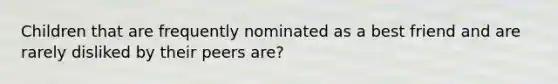 Children that are frequently nominated as a best friend and are rarely disliked by their peers are?