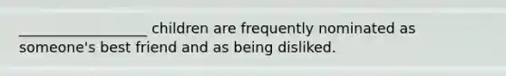 __________________ children are frequently nominated as someone's best friend and as being disliked.