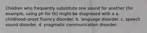 Children who frequently substitute one sound for another (for example, using ph for th) might be diagnosed with a a. childhood-onset fluency disorder. b. language disorder. c. speech sound disorder. d. pragmatic communication disorder.