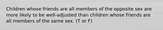 Children whose friends are all members of the opposite sex are more likely to be well-adjusted than children whose friends are all members of the same sex. (T or F)