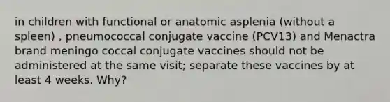 in children with functional or anatomic asplenia (without a spleen) , pneumococcal conjugate vaccine (PCV13) and Menactra brand meningo coccal conjugate vaccines should not be administered at the same visit; separate these vaccines by at least 4 weeks. Why?