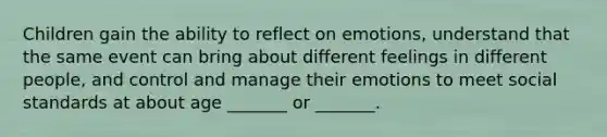 Children gain the ability to reflect on emotions, understand that the same event can bring about different feelings in different people, and control and manage their emotions to meet social standards at about age _______ or _______.