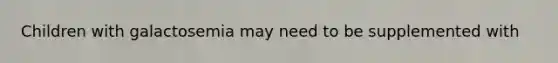 Children with galactosemia may need to be supplemented with