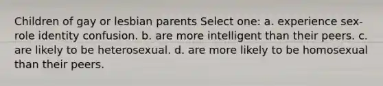 Children of gay or lesbian parents Select one: a. experience sex-role identity confusion. b. are more intelligent than their peers. c. are likely to be heterosexual. d. are more likely to be homosexual than their peers.