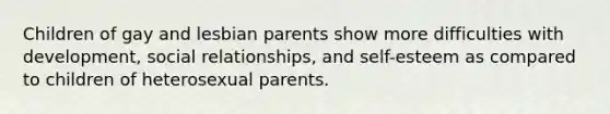 Children of gay and lesbian parents show more difficulties with development, social relationships, and self-esteem as compared to children of heterosexual parents.