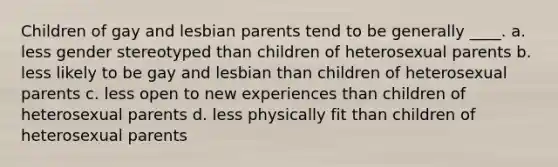 Children of gay and lesbian parents tend to be generally ____. a. less gender stereotyped than children of heterosexual parents b. less likely to be gay and lesbian than children of heterosexual parents c. less open to new experiences than children of heterosexual parents d. less physically fit than children of heterosexual parents