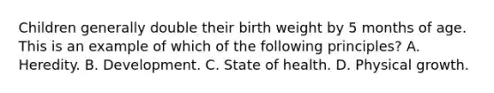 Children generally double their birth weight by 5 months of age. This is an example of which of the following principles? A. Heredity. B. Development. C. State of health. D. Physical growth.