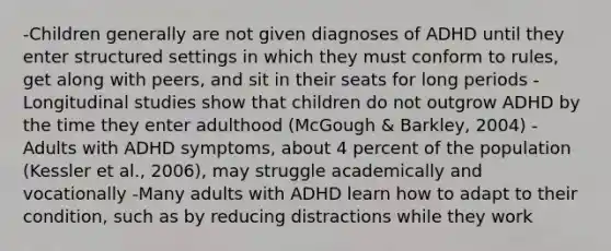 -Children generally are not given diagnoses of ADHD until they enter structured settings in which they must conform to rules, get along with peers, and sit in their seats for long periods -Longitudinal studies show that children do not outgrow ADHD by the time they enter adulthood (McGough & Barkley, 2004) -Adults with ADHD symptoms, about 4 percent of the population (Kessler et al., 2006), may struggle academically and vocationally -Many adults with ADHD learn how to adapt to their condition, such as by reducing distractions while they work