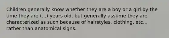 Children generally know whether they are a boy or a girl by the time they are (...) years old, but generally assume they are characterized as such because of hairstyles, clothing, etc.., rather than anatomical signs.