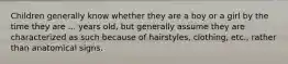 Children generally know whether they are a boy or a girl by the time they are ... years old, but generally assume they are characterized as such because of hairstyles, clothing, etc., rather than anatomical signs.