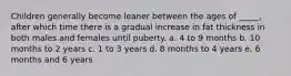 Children generally become leaner between the ages of _____, after which time there is a gradual increase in fat thickness in both males and females until puberty. a. 4 to 9 months b. 10 months to 2 years c. 1 to 3 years d. 8 months to 4 years e. 6 months and 6 years