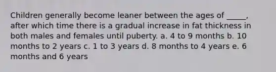 Children generally become leaner between the ages of _____, after which time there is a gradual increase in fat thickness in both males and females until puberty. a. 4 to 9 months b. 10 months to 2 years c. 1 to 3 years d. 8 months to 4 years e. 6 months and 6 years