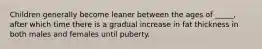 Children generally become leaner between the ages of _____, after which time there is a gradual increase in fat thickness in both males and females until puberty.