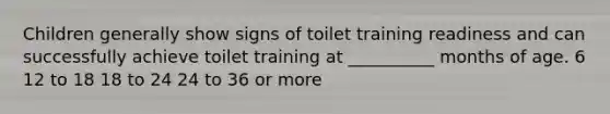 Children generally show signs of toilet training readiness and can successfully achieve toilet training at __________ months of age. 6 12 to 18 18 to 24 24 to 36 or more