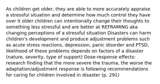 As children get older, they are able to more accurately appraise a stressful situation and determine how much control they have over it older children can intentionally change their thoughts to something less stressful and are better at REFRAMING aka changing perceptions of a stressful situation Disasters can harm children's development and produce adjustment problems such as acute stress reactions, depression, panic disorder and PTSD, likelihood of these problems depends on factors of a disaster (nature, severity, type of support) Dose-response effects: research finding that the more severe the trauma, the worse the adaptation/adjustment response is following recommendations for caring for children involved in disaster (p. 291)