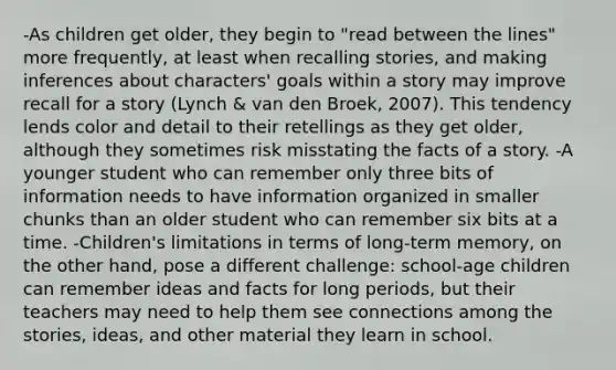 -As children get older, they begin to "read between the lines" more frequently, at least when recalling stories, and making inferences about characters' goals within <a href='https://www.questionai.com/knowledge/kqeGMvZZDO-a-story' class='anchor-knowledge'>a story</a> may improve recall for a story (Lynch & van den Broek, 2007). This tendency lends color and detail to their retellings as they get older, although they sometimes risk misstating the facts of a story. -A younger student who can remember only three bits of information needs to have information organized in smaller chunks than an older student who can remember six bits at a time. -Children's limitations in terms of long-term memory, on the other hand, pose a different challenge: school-age children can remember ideas and facts for long periods, but their teachers may need to help them see connections among the stories, ideas, and other material they learn in school.