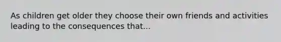 As children get older they choose their own friends and activities leading to the consequences that...