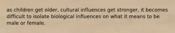 as children get older, cultural influences get stronger, it becomes difficult to isolate biological influences on what it means to be male or female.