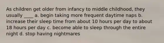 As children get older from infancy to middle childhood, they usually ____ a. begin taking more frequent daytime naps b. increase their sleep time from about 10 hours per day to about 18 hours per day c. become able to sleep through the entire night d. stop having nightmares