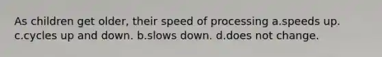 As children get older, their speed of processing a.speeds up. c.cycles up and down. b.slows down. d.does not change.