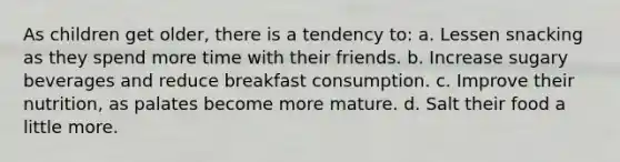 As children get older, there is a tendency to: a. Lessen snacking as they spend more time with their friends. b. Increase sugary beverages and reduce breakfast consumption. c. Improve their nutrition, as palates become more mature. d. Salt their food a little more.