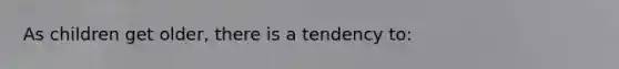 As children get older, there is a tendency to: