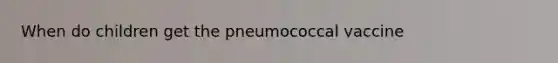 When do children get the pneumococcal vaccine