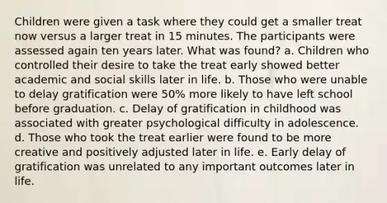 Children were given a task where they could get a smaller treat now versus a larger treat in 15 minutes. The participants were assessed again ten years later. What was found? a. Children who controlled their desire to take the treat early showed better academic and social skills later in life. b. Those who were unable to delay gratification were 50% more likely to have left school before graduation. c. Delay of gratification in childhood was associated with greater psychological difficulty in adolescence. d. Those who took the treat earlier were found to be more creative and positively adjusted later in life. e. Early delay of gratification was unrelated to any important outcomes later in life.